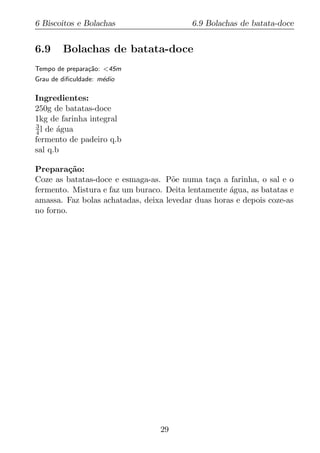 6 Biscoitos e Bolachas                    6.9 Bolachas de batata-doce


6.9     Bolachas de batata-doce
Tempo de prepara¸ao: <45m
                c˜
Grau de diﬁculdade: m´dio
                     e

Ingredientes:
250g de batatas-doce
1kg de farinha integral
3
4 l de agua
       ´
fermento de padeiro q.b
sal q.b

Prepara¸ao:
          c˜
Coze as batatas-doce e esmaga-as. P˜e numa ta¸a a farinha, o sal e o
                                     o          c
fermento. Mistura e faz um buraco. Deita lentamente agua, as batatas e
                                                    ´
amassa. Faz bolas achatadas, deixa levedar duas horas e depois coze-as
no forno.




                                 29
 