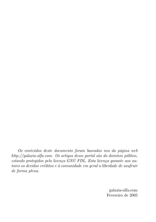 Os conte´dos deste documento foram baseados nos da p´gina web
             u                                                 a
http://galaxia-alfa.com. Os artigos desse portal s˜o do dom´nio p´blico,
                                                  a         ı     u
estando protegidos pela licen¸a GNU FDL. Esta licen¸a garante aos au-
                              c                        c
tores os devidos cr´ditos e a comunidade em geral a liberdade de usufruir
                   e        `
de forma plena.



                                                        galaxia-alfa.com
                                                       Fevereiro de 2005
 