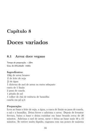 Cap´
   ıtulo 8

Doces variados

8.1     Arroz doce vegano
Tempo de prepara¸ao: <30m
                c˜
Grau de diﬁculdade: m´dio
                     e


Ingredientes:
150g de arroz branco
1l de leite de soja
1
2 l de agua
       ´
1 ch´vena de mel de arroz ou outro ado¸ante
     a                                  c
casca de 1 lim˜oa
2 paus de canela
1 pitada de sal
1 colher de ch´ de essˆncia de baunilha
               a      e
canela em p´ q.b
             o

Prepara¸ao:
          c˜
Leva ao lume o leite de soja, a agua, a casca de lim˜o os paus de canela,
                                ´                   a
o sal e a baunilha. Deixa ferver e adiciona o arroz. Depois de levantar
fervura, baixa o lume e deixa cozinhar em lume brando cerca de 20
minutos. Adiciona o mel de arroz, mexe e deixa ao lume mais 10 a 15
minutos. Se estiver muito l´ıquido, engrossa com um pouco de maisena

                                   34
 