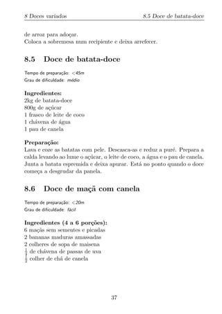 8 Doces variados                                8.5 Doce de batata-doce


de arroz para ado¸ar.
                 c
Coloca a sobremesa num recipiente e deixa arrefecer.


8.5      Doce de batata-doce
Tempo de prepara¸ao: <45m
                c˜
Grau de diﬁculdade: m´dio
                     e

Ingredientes:
2kg de batata-doce
800g de a¸ucar
          c´
1 frasco de leite de coco
1 ch´vena de agua
     a         ´
1 pau de canela

Prepara¸ao:
          c˜
Lava e coze as batatas com pele. Descasca-as e reduz a pur´. Prepara a
                                                             e
calda levando ao lume o a¸ucar, o leite de coco, a agua e o pau de canela.
                         c´                        ´
Junta a batata espremida e deixa apurar. Est´ no ponto quando o doce
                                               a
come¸a a desgrudar da panela.
     c


8.6      Doce de ma¸˜ com canela
                   ca
Tempo de prepara¸ao: <20m
                c˜
Grau de diﬁculdade: f´cil
                     a

Ingredientes (4 a 6 por¸oes):
                          c˜
6 ma¸as sem sementes e picadas
     c˜
2 bananas maduras amassadas
2 colheres de sopa de maisena
1
4 de ch´vena de passas de uva
        a
1
2 colher de ch´ de canela
               a




                                   37
 
