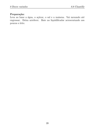 8 Doces variados                                      8.8 Chantilly


Prepara¸ao:
         c˜
Leva ao lume a agua, o a¸ucar, o sal e a maisena. Vai mexando at´
                ´        c´                                       e
engrossar. Deixa arrefecer. Bate no liquidiﬁcador acrescentando aos
poucos o leite.




                                39
 