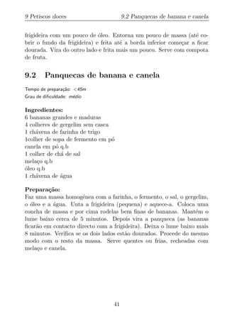 9 Petiscos doces                       9.2 Panquecas de banana e canela


frigideira com um pouco de oleo. Entorna um pouco de massa (at´ co-
                             ´                                     e
brir o fundo da frigideira) e frita at´ a borda inferior come¸ar a ﬁcar
                                      e                      c
dourada. Vira do outro lado e frita mais um pouco. Serve com compota
de fruta.


9.2     Panquecas de banana e canela
Tempo de prepara¸ao: <45m
                c˜
Grau de diﬁculdade: m´dio
                     e

Ingredientes:
6 bananas grandes e maduras
4 colheres de gergelim sem casca
1 ch´vena de farinha de trigo
    a
1colher de sopa de fermento em p´o
canela em p´ q.b
            o
1 colher de ch´ de sal
              a
mela¸o q.b
     c
oleo q.b
´
1 ch´vena de agua
    a         ´

Prepara¸ao:
         c˜
Faz uma massa homog´nea com a farinha, o fermento, o sal, o gergelim,
                      e
o oleo e a agua. Unta a frigideira (pequena) e aquece-a. Coloca uma
  ´        ´
concha de massa e por cima rodelas bem ﬁnas de bananas. Mant´m o e
lume baixo cerca de 5 minutos. Depois vira a panqueca (as bananas
ﬁcar˜o em contacto directo com a frigideira). Deixa o lume baixo mais
    a
8 minutos. Veriﬁca se os dois lados est˜o dourados. Procede do mesmo
                                       a
modo com o resto da massa. Serve quentes ou frias, recheadas com
mela¸o e canela.
     c




                                  41
 