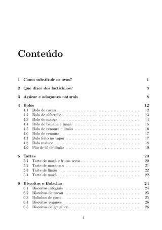 Conte´do
     u

1 Como substituir os ovos?                                                                                                          1

2 Que dizer dos lactic´
                      ınios?                                                                                                        3

3 A¸ucar e ado¸antes naturais
   c´         c                                                                                                                     8

4 Bolos                                                                                                                             12
  4.1 Bolo de cacau . . . . . .         .   .   .       .   .   .   .   .   .   .   .   .   .   .   .   .   .   .   .   .   .   .   12
  4.2 Bolo de alfarroba . . . .         .   .   .       .   .   .   .   .   .   .   .   .   .   .   .   .   .   .   .   .   .   .   13
  4.3 Bolo de manga . . . . .           .   .   .       .   .   .   .   .   .   .   .   .   .   .   .   .   .   .   .   .   .   .   14
  4.4 Bolo de banana e ma¸ac˜           .   .   .       .   .   .   .   .   .   .   .   .   .   .   .   .   .   .   .   .   .   .   15
  4.5 Bolo de cenoura e lim˜o
                            a           .   .   .       .   .   .   .   .   .   .   .   .   .   .   .   .   .   .   .   .   .   .   16
  4.6 Bolo de cenoura . . . . .         .   .   .       .   .   .   .   .   .   .   .   .   .   .   .   .   .   .   .   .   .   .   17
  4.7 Bolo feito no vapor . . .         .   .   .       .   .   .   .   .   .   .   .   .   .   .   .   .   .   .   .   .   .   .   17
  4.8 Bolo maluco . . . . . . .         .   .   .       .   .   .   .   .   .   .   .   .   .   .   .   .   .   .   .   .   .   .   18
  4.9 P˜o-de-l´ de lim˜o . . .
        a      o      a                 .   .   .       .   .   .   .   .   .   .   .   .   .   .   .   .   .   .   .   .   .   .   19

5 Tartes                                                                                                                            20
  5.1 Tarte   de   ma¸a e frutos
                      c˜            secos       .       .   .   .   .   .   .   .   .   .   .   .   .   .   .   .   .   .   .   .   20
  5.2 Tarte   de   morangos . .     . . .       .       .   .   .   .   .   .   .   .   .   .   .   .   .   .   .   .   .   .   .   21
  5.3 Tarte   de   lim˜o . . . .
                      a             . . .       .       .   .   .   .   .   .   .   .   .   .   .   .   .   .   .   .   .   .   .   22
  5.4 Tarte   de   ma¸a . . . . .
                      c˜            . . .       .       .   .   .   .   .   .   .   .   .   .   .   .   .   .   .   .   .   .   .   22

6 Biscoitos e Bolachas                                                                                                              24
  6.1 Biscoitos integrais .     .   .   .   .   .       .   .   .   .   .   .   .   .   .   .   .   .   .   .   .   .   .   .   .   24
  6.2 Biscoitos de cacau .      .   .   .   .   .       .   .   .   .   .   .   .   .   .   .   .   .   .   .   .   .   .   .   .   25
  6.3 Bolinhos de coco . .      .   .   .   .   .       .   .   .   .   .   .   .   .   .   .   .   .   .   .   .   .   .   .   .   25
  6.4 Biscoitos veganos . .     .   .   .   .   .       .   .   .   .   .   .   .   .   .   .   .   .   .   .   .   .   .   .   .   26
  6.5 Biscoitos de gengibre     .   .   .   .   .       .   .   .   .   .   .   .   .   .   .   .   .   .   .   .   .   .   .   .   26

                                                    i
 