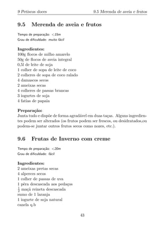 9 Petiscos doces                          9.5 Merenda de aveia e frutos


9.5      Merenda de aveia e frutos
Tempo de prepara¸ao: <15m
                c˜
Grau de diﬁculdade: muito f´cil
                           a

Ingredientes:
100g ﬂocos de milho amarelo
50g de ﬂocos de aveia integral
0,5l de leite de soja
1 colher de sopa de leite de coco
2 colheres de sopa de coco ralado
4 damascos secos
2 ameixas secas
4 colheres de passas brancas
3 iogurtes de soja
4 fatias de papaia

Prepara¸ao:
         c˜
Junta tudo e disp˜e de forma agrad´vel em duas ta¸as. Alguns ingredien-
                 o                 a              c
tes podem ser alterados (os frutos podem ser frescos, ou desidratados,ou
podem-se juntar outros frutos secos como nozes, etc.).


9.6      Frutas de Inverno com creme
Tempo de prepara¸ao: <20m
                c˜
Grau de diﬁculdade: f´cil
                     a

Ingredientes:
2 ameixas pretas secas
4 alperces secos
1 colher de passas de uva
1 pˆra descascada aos peda¸os
    e                     c
1
2 ma¸a reineta descascada
      c˜
sumo de 1 laranja
1 iogurte de soja natural
canela q.b

                                    43
 