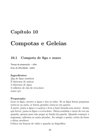 Cap´
   ıtulo 10

Compotas e Geleias

10.1      Compota de ﬁgo e nozes
Tempo de prepara¸ao: <45m
                c˜
Grau de diﬁculdade: m´dio
                     e


Ingredientes:
1
2 kg de ﬁgos maduros
2 ch´venas de a¸ucar
    a           c´
4 ch´venas de agua
    a          ´
2 colheres de ch´ de erva-doce
                 a
nozes q.b


Prepara¸ao:
         c˜
Lava os ﬁgos, escorre a agua e tira os talos. Se os ﬁgos forem pequenos
                         ´
corta-os ao meio, se forem grandes corta-os em quatro.
`
A parte, junta a agua e o a¸ucar e leva a lume brando sem mexer. Assim
                 ´          c´
que ferver, junta os ﬁgos e a erva-doce. Deixa cozinhar e mexe de vez em
quando, apenas para n˜o pegar ao fundo da panela. Quando come¸ar a
                        a                                           c
engrossar, adiciona as nozes picadas. Ao atingir o ponto, retira do lume
e deixa arrefecer.
Coloca em frascos de vidro e guarda no frigor´ ıﬁco.

                                  45
 