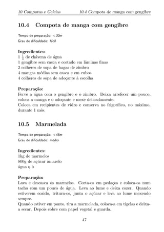 10 Compotas e Geleias           10.4 Compota de manga com gengibre


10.4       Compota de manga com gengibre
Tempo de prepara¸ao: <30m
                c˜
Grau de diﬁculdade: f´cil
                     a


Ingredientes:
1 1 de ch´vena de agua
  4       a        ´
1 gengibre sem casca e cortado em lˆminas ﬁnas
                                    a
2 colheres de sopa de bagas de zimbro
4 mangas m´dias sem casca e em cubos
            e
4 colheres de sopa de ado¸ante a escolha
                         c     `

Prepara¸ao:
          c˜
Ferve a agua com o gengibre e o zimbro. Deixa arrefecer um pouco,
         ´
coloca a manga e o ado¸ante e mexe delicadamente.
                      c
Coloca em recipientes de vidro e conserva no frigor´
                                                   ıﬁco, no m´ximo,
                                                             a
durante 1 mˆs.
             e


10.5       Marmelada
Tempo de prepara¸ao: <45m
                c˜
Grau de diﬁculdade: m´dio
                     e


Ingredientes:
1kg de marmelos
800g de a¸ucar amarelo
         c´
agua q.b
´

Prepara¸ao:
         c˜
Lava e descasca os marmelos. Corta-os em peda¸os e coloca-os num
                                                  c
tacho com um pouco de agua. Leva ao lume e deixa cozer. Quando
                          ´
estiverem cozido, tritura-os, junta o a¸ucar e leva ao lume mexendo
                                       c´
sempre.
Quando estiver em ponto, tira a marmelada, coloca-a em tigelas e deixa-
a secar. Depois cobre com papel vegetal e guarda.

                                  47
 