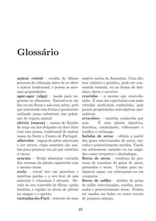 Gloss´rio
     a

a¸ucar cristal – resulta do ultimo
 c´                              ´         esp´cie nativa da Amaz´nia. Com alto
                                               e                   o
processo de reﬁna¸ao antes de se obter
                  c˜                       teor cal´rico e prot´ico, pode ser con-
                                                    o          e
o a¸ucar tradicional, e possui as mes-
    c´                                     sumida torrada, ou na forma de fari-
mas propriedades.                          nhas, doces e sorvetes.
agar-agar (alga) – usada para en-          cravinho – o mesmo que cravo-da-
grossar os alimentos. Encontra-se em       ´      ´
                                           ındia. E uma das especiarias com mais
ﬁos ou em ﬂocos e n˜o tem sabor, pelo
                    a                      virtudes medicinais conhecidas, pois
que misturada com frutas ´ geralmente
                           e               possui propriedades anti-s´pticas assi-
                                                                       e
utilizada como substituta das gelati-      nal´veis.
                                              a
nas de origem animal.                      erva-doce – tamb´m conhecida por
                                                               e
aletria (massa) – massa de farinha         anis.      ´
                                                      E uma planta digestiva,
de trigo em ﬁos delgados ou doce feito     diur´tica, estimulante, refrescante e
                                                e
com esta massa, tradicional de muitas      toniﬁca o estˆmago.
                                                         o
zonas do Norte e Centro de Portugal.       farinha de arroz – obtida a partir
alfarroba – vagem de sabor adocicado       dos gr˜os seleccionados de arroz, tos-
                                                  a
e cor escura, cujas sementes s˜o usa-
                                a          tados e posteriormente mo´  ıdos. Usada
das para preparar um p´ que substitui
                        o                  em sobremesas variadas ou em salga-
o cacau.                                   dos como croquetes e almˆndegas.
                                                                      o
araruta – f´cula alimentar extra´
             e                       ıda   ﬂocos de arroz – resultam do pro-
dos rizomas da planta equatorial com       cesso de cozedura de gr˜os de arroz,
                                                                     a
o mesmo nome.                              prensados e secos. Usados para en-
aveia – cereal rico em prote´    ınas e    riquecer sopas, em sobremesas ou em
mat´rias gordas e o seu teor de sais
     e                                     croquetes.
minerais e vitaminas ´ elevado. De-
                       e                   ﬂocos de milho – obtidos de gr˜os   a
vido ao seu conte´do de ﬁbras, ajuda
                  u                        de milho seleccionados, cozidos, pren-
tamb´m a regular os n´
       e                ıveis de glicose   sados e posteriormente secos. Podem
no sangue e o apetite.                     ser usados em bolos ou como cereais
castanha-do-Par´ – semente de uma
                   a                       de pequeno-almo¸o.c


                                       49
 