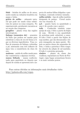 Gloss´rio
     a                                                                   Gloss´rio
                                                                              a


fub´ – farinha de milho ou de arroz,
    a                                      pecto de muitas folhas delgadas e que-
muito usada na culin´ria brasileira em
                      a                    bradi¸as, contendo recheios variados.
                                                  c
papas e bolos.                             milho mi´ do – tipo de milho tamb´m
                                                         u                        e
geleia de milho – ado¸ante natu-
                            c              designado de pain¸o. Cereal muito
                                                                 c
ral que pode ser usado como substi-        rico em vitamina A.
tuto do a¸ucar ou como compota. No
          c´                               q.b – quanto basta (a quantidade a
supermercado, geralmente encontra-se       usar ´ de acordo com o gosto).
                                                 e
na sec¸ao das compotas.
       c˜                                  tofu – Conhecido tamb´m como  e
gengibre – planta vivaz das regi˜es o      queijo de soja, ´ feito a partir do feij˜o
                                                            e                      a
intertropicais.                            de soja. Devido a sua quantidade
                                                                  `
linha¸a (sementes de) – sementes
      c                                    de prote´  ınas pode substituir a carne.
do linho que podem ser usadas para         O tofu ´ feito a partir dos feij˜es de
                                                    e                         o
substituir a clara de ovo de forma a li-   soja mo´ ıdos, que s˜o descascados e de-
                                                                a
gar os diversos ingredientes. Uma co-      pois esmagados em agua quente. De-
                                                                   ´
lher de sementes de linha¸a, reduzidas
                           c               pois as partes duras s˜o separadas do
                                                                     a
a p´, misturada com trˆs colheres de
    o                    e                 leite, e ent˜o a prote´ ´ feita coagu-
                                                         a         ına e
agua tem a consistˆncia da clara do
´                    e                     lar atrav´s da adi¸ao de sal marinho.
                                                       e        c˜
ovo.                                       O tofu ´ a prote´ prensada.
                                                    e         ına
maisena – amido de milho usado para        zimbro – planta da classe das
dar consistˆncia a algumas receitas.
            e                              con´ıferas, espontˆnea no Norte de Por-
                                                              a
massa folhada – massa confeccio-           tugal, cujas bagas aromatizam licores
nada para pastelaria ou do¸aria que
                              c            e os mais variados pratos.
depois de cozida se apresenta sob o as-


   Para outras d´ vidas ou informa¸oes mais detalhadas visita
                  u               c˜
http://galaxia-alfa.com/vegan.




                                       50
 