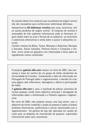 As receitas deste livro mostram que os produtos de origem animal
n˜o s˜o necess´rios para confeccionar sobremesas deliciosas.
 a a           a
Apresentam-se 50 deliciosas receitas sem ovos, lactic´  ınios, mel
ou outros produtos de origem animal. O conjunto de receitas ´     e
antecedido de trˆs cap´
                  e     ıtulos informativos onde se fornecem al-
guns dados sobre os ovos e formas de os substituir, os lactic´ınios
e substitutos alternativos e ainda sobre o a¸ucar e ado¸antes na-
                                            c´         c
turais.
Cont´m receitas de Bolos, Tartes, Biscoitos e Bolachas, Mousses
      e
e Sorvetes, Doces Variados, Petiscos Doces e Compotas e Ge-
leias. Inclui ainda um gloss´rio com informa¸oes e dicas sobre os
                            a                c˜
ingredientes menos conhecidos.




O projecto galaxia-alfa.com nasceu no in´ de 2001, das con-
                                          ıcio
versas a mesa da cantina de um grupo de ent˜o estudantes da
       `                                       a
Universidade de Coimbra. Constatando a falta de informa¸ao em
                                                         c˜
Portuguˆs de Portugal sobre o vegetarianismo, a decis˜o foi criar
        e                                            a
uma p´gina web informativa, abrangente e aberta a participa¸ao
      a                                          `           c˜
de todos.
A galaxia-alfa.com ´, pois, o resultado do esfor¸o volunt´rio de
                    e                           c        a
muitas pessoas, tendo como objectivo principal a divulga¸ao de
                                                         c˜
informa¸oes sobre a alimenta¸ao e a ﬁlosoﬁa veganas e vegetari-
       c˜                   c˜
anas.
No in´ de 2005, este projecto lan¸ou uma loja online, com o
      ıcio                            c
objectivo de tornar acess´
                         ıveis a todas as pessoas e todas as bolsas
produtos informativos, publicit´rios e outros relacionados com o
                                 a
vegetarianismo. Os ganhos da loja s˜o aplicados em ajudas de
                                       a
custo para as despesas de manuten¸ao do projecto, suportadas
                                      c˜
inteiramente pelos seus volunt´rios.
                                a
 
