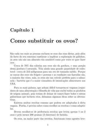 Cap´
   ıtulo 1

Como substituir os ovos?

S˜o cada vez mais as pessoas excluem os ovos das suas dietas, pois al´m
 a                                                                     e
do facto do seu consumo continuar a implicar a explora¸ao de galinhas,
                                                           c˜
os ovos n˜o s˜o um alimento t˜o saud´vel como por vezes se quer fazer
          a a                   a      a
crer.
    Cerca de 70% das calorias nos ovos s˜o da gordura, e uma por¸ao
                                           a                           c˜
dessa gordura ´ saturada. Tˆm ainda uma grande quantidade de coles-
                e            e
terol - cerca de 213 miligramas para um ovo de tamanho m´dio. Porque
                                                              e
as cascas dos ovos s˜o fr´geis e porosas e as condi¸oes nas fazendas s˜o,
                     a    a                         c˜                 a
a maioria das vezes, m´s, os ovos s˜o um ve´
                        a           a         ıculo perfeito para a salmo-
nela - bact´ria que ´ a maior causadora de intoxica¸oes alimentares nos
            e        e                               c˜
USA.
     Para os mais gulosos, que acham dif´ tornarem-se veganos (segui-
                                        ıcil
dores de uma alimenta¸ao e ﬁlosoﬁa de vida que exclui todos os produtos
                       c˜
de origem animal), pois teriam de deixar de comer/fazer bolos e outras
guloseimas que incluem ovos, deixamos algumas dicas sobre as alterna-
tivas.
     Existem muitas receitas comuns que podem ser adaptadas a dieta
                                                                 `
vegana. Por´m, ´ preciso saber como escolher as receitas e como adapt´-
             e e                                                     a
las.
     Devem escolher-se de preferˆncia receitas que levem apenas 1 ou 2
                                 e
ovos e pelo menos 200 gramas (2 ch´venas) de farinha.
                                    a
   Os ovos, na maior parte das receitas, funcionam como agentes leve-

                                    1
 