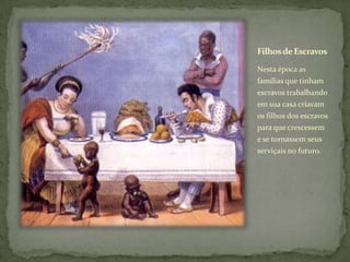 Filhos de Escravos

Nesta época as
famílias que tinham
escravos trabalhando
em sua casa criavam
os filhos dos escravos
para que crescessem
e se tornassem seus
serviçais no futuro.
 