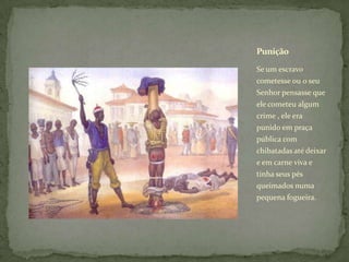 Punição

Se um escravo
cometesse ou o seu
Senhor pensasse que
ele cometeu algum
crime , ele era
punido em praça
pública com
chibatadas até deixar
e em carne viva e
tinha seus pés
queimados numa
pequena fogueira.
 