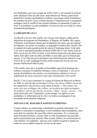 Les Hollandais, qui l’ont occupée de 1630 à 1654, y ont construit le premier
pont. Quelques lieux de culte aussi. Jean-Maurice de Nassau, gouverneur
général des colonies néerlandaises au Brésil, encouragea même l'installation
de centaines de juifs. Ceux-ci furent chassés à l’Inquisition par le conquérant
portugais, mais le souffle d’une certaine tolérance et autonomie d’esprit est
resté. Les confréries se sont multipliées. Et trois révoltes ont éclaté ici contre
la monarchie portugaise.
LA RÉGION DE LULA
Car Recife a été une ville cruelle, une cité qui criait famine, enflée par les
migrations des paysans du Pernambouc, d’Alagoas, de Paraïba. Des vagues
d’hommes et de femmes chassés par les planteurs de canne, qui ont engorgé
les hôpitaux, les écoles, les autobus, et surpeuplé les bidonvilles. Recife a été
la capitale de la plus grande poche de misère d’Amérique latine. Celle dont
s’est sorti le précédent président du Brésil (2003-2011), Luiz Inácio Lula da
Silva, né un jour de 1945 à Caetes, à trois bonnes heures de route plein ouest.
Après, bien après cette rue Dieu-est-fidèle et son stade, qui n’existaient pas
encore. C’est à Recife que le président Lula, fraîchement élu, donna le coup
d'envoi de sa vaste campagne de lutte contre la pauvreté lors de son tout
premier déplacement dans le pays.
Ville cruelle, mais qui a su garder sa formidable capacité de brassage des
cultures, croyances et traditions ibériques, noires et indiennes. C’est sur ce
terreau de problèmes non résolus, ces excroissances urbaines et sur cet
empilement de strates successives que cette cité portuaire a fait son lit.
Recife. C’est ici que commence le voyage de Simone de Beauvoir au Brésil,
en 1960. Le récit qu’elle en fait dans La Force des choses (1963) s’ouvre sur
ses impressions vues d’avion, avant même d’atterrir : « Des canaux, des
ponts, des rues rectilignes, des collines, sur un piton une église portugaise,
des palmiers. Encore des bassins, les ponts, l’église ; encore ; encore… » Un
demi-siècle plus tard, l’empreinte n’a pas changé. Les églises se sont
multipliées. L’urbanisation de la ville s’est même accompagnée d’une
incroyable diversification religieuse.
NON PAS UNE, MAIS DEUX SAINTES PATRONNES
Comme ailleurs, le catholicisme a abandonné sa position dominante. Les
temples et sanctuaires évangéliques se sont multipliés dans la périphérie, mais
aussi dans les quartiers des nouvelles classes moyennes. Il y a encore une
demi-douzaine d’années, comme à Rio, la ville enregistrait cinq nouvelles
églises pentecôtistes par semaine. Mais comme ailleurs, les constructions se
sont ralenties. Il n’empêche : quel que soit l’endroit où porte le regard, on
tombe ici sur un édifice religieux, un lieu de dévotion.
 
