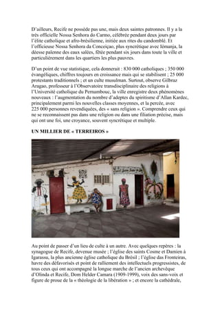 D’ailleurs, Recife ne possède pas une, mais deux saintes patronnes. Il y a la
très officielle Nossa Senhora do Carmo, célébrée pendant deux jours par
l’élite catholique et afro-brésilienne, initiée aux rites du candomblé. Et
l’officieuse Nossa Senhora da Conceiçao, plus syncrétique avec Iémanja, la
déesse païenne des eaux salées, fêtée pendant six jours dans toute la ville et
particulièrement dans les quartiers les plus pauvres.
D’un point de vue statistique, cela donnerait : 830 000 catholiques ; 350 000
évangéliques, chiffres toujours en croissance mais qui se stabilisent ; 25 000
protestants traditionnels ; et un culte musulman. Surtout, observe Gilbraz
Aragao, professeur à l’Observatoire transdisciplinaire des religions à
l’Université catholique du Pernambouc, la ville enregistre deux phénomènes
nouveaux : l’augmentation du nombre d’adeptes du spiritisme d’Allan Kardec,
principalement parmi les nouvelles classes moyennes, et la percée, avec
225 000 personnes revendiquées, des « sans religion ». Comprendre ceux qui
ne se reconnaissent pas dans une religion ou dans une filiation précise, mais
qui ont une foi, une croyance, souvent syncrétique et multiple.
UN MILLIER DE « TERREIROS »
Au point de passer d’un lieu de culte à un autre. Avec quelques repères : la
synagogue de Recife, devenue musée ; l’église des saints Cosme et Damien à
Igarassu, la plus ancienne église catholique du Brésil ; l’église das Fronteiras,
havre des défavorisés et point de ralliement des intellectuels progressistes, de
tous ceux qui ont accompagné la longue marche de l’ancien archevêque
d’Olinda et Recife, Dom Helder Camara (1909-1999), voix des sans-voix et
figure de proue de la « théologie de la libération » ; et encore la cathédrale,
 