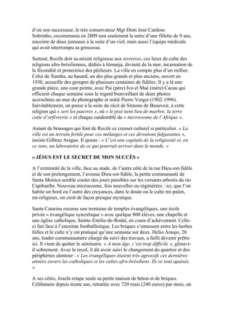 d’où son successeur, le très conservateur Mgr Dom José Cardoso
Sobrinho, excommunia en 2009 non seulement la mère d’une fillette de 9 ans,
enceinte de deux jumeaux à la suite d’un viol, mais aussi l’équipe médicale
qui avait interrompu sa grossesse.
Surtout, Recife doit sa mixité religieuse aux terreiros, ces lieux de culte des
religions afro-brésiliennes, dédiés à Iémanja, divinité de la mer, incarnation de
la fécondité et protectrice des pêcheurs. La ville en compte plus d’un millier.
Celui de Xamba, au hasard, un des plus grands et plus anciens, ouvert en
1930, accueille des groupes de plusieurs centaines de fidèles. Il y a là une
grande pièce, une cour peinte, avec Pai (père) Ivo et Maé (mère) Cacau qui
officient chaque semaine sous le regard bienveillant de deux photos
accrochées au mur du photographe et initié Pierre Verger (1902-1996).
Inévitablement, on pense à la suite du récit de Simone de Beauvoir, à cette
religion qui « sert les pauvres », où « le pisé tient lieu de marbre, la terre
cuite d’orfèvrerie » et chaque candomblé de « microcosme de l’Afrique ».
Autant de brassages qui font de Recife ce creuset culturel si particulier. « La
ville est un terrain fertile pour ces mélanges et ces dévotions fulgurantes »,
insiste Gilbraz Aragao. Il ajoute : « C’est une capitale de la religiosité et, en
ce sens, un laboratoire de ce qui pourrait arriver dans le monde. »
« JÉSUS EST LE SECRET DE MON SUCCÈS »
A l’extrémité de la ville, face au stade, de l’autre côté de la rue Dieu-est-fidèle
et de son prolongement, l’avenue Dieu-est-fidèle, la petite communauté de
Santa Monica semble couler des jours paisibles sur les versants arborés du rio
Capibaribe. Nouveau microcosme, fois nouvelles ou régénérées : ici, que l’on
habite un bord ou l’autre des croyances, dans le doute ou le culte mi-païen,
mi-religieux, on croit de façon presque mystique.
Santa Catarina recense une trentaine de temples évangéliques, une école
privée « évangélique syncrétique » avec quelque 800 élèves, une chapelle et
une église catholique, Sainte-Emilie-de-Rodat, en cours d’achèvement. Celle-
ci fait face à l’enceinte footballistique. Les briques s’entassent entre les herbes
folles et le culte n’y est pratiqué qu’une semaine sur deux. Helio Araujo, 20
ans, leader communautaire chargé du suivi des travaux, a failli devenir prêtre
ici. Il vient de quitter le séminaire. « A mon âge, c’est trop difficile », glisse-t-
il sobrement. Avec le recul, il dit avoir suivi le changement du quartier et des
périphéries alentour : « Les évangéliques étaient très agressifs ces dernières
années envers les catholiques et les cultes afro-brésiliens. Ils se sont apaisés.
»
A ses côtés, Josefa retape seule sa petite maison de béton et de briques.
Célibataire depuis trente ans, retraitée avec 720 reais (240 euros) par mois, un
 