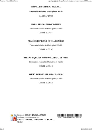 RAFAEL FIGUEIREDO BEZERRA
Procurador-Geral do Município do Recife
OAB/PE nº 27.966
MARIA TEREZA MAZOCO TIMES
Procurador Judicial do Município do Recife
OAB/PE nº. 24.611
ALLYSON HENRIQUE ROCHA BEZERRA
Procurador Judicial do Município do Recife
OAB/PE nº. 20.307
HELENA SIQUEIRA BENÍCIO CAETANO DE FARIA
Procuradora Judicial do Município do Recife
OAB/PE nº. 30.318
BRUNO SAMPAIO FERREIRA DA SILVA
Procurador Judicial do Município do Recife
OAB/PE nº. 38.628
Processo: 0806434-24.2020.4.05.8300
Assinado eletronicamente por:
BRUNO SAMPAIO FERREIRA DA SILVA -
Gestor
20032321090464000000013963349
Processo Judicial Eletrônico: https://pje.jfpe.jus.br/pje/Painel/painel_usuario/documentoHTML.sea...
2 de 3 23/03/2020 21:27
 