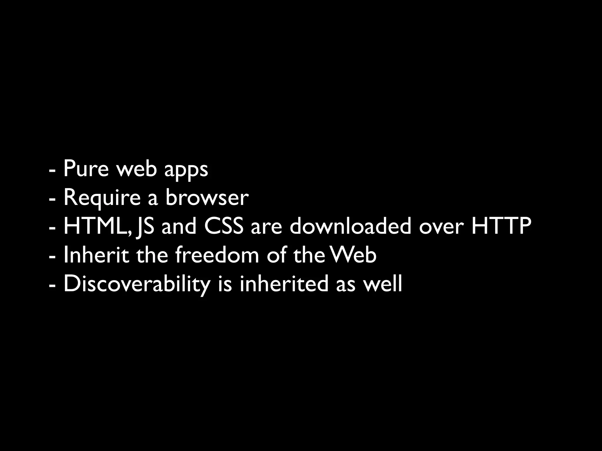 - Pure web apps
- Require a browser
- HTML, JS and CSS are downloaded over HTTP
- Inherit the freedom of the Web
- Discoverability is inherited as well
 
