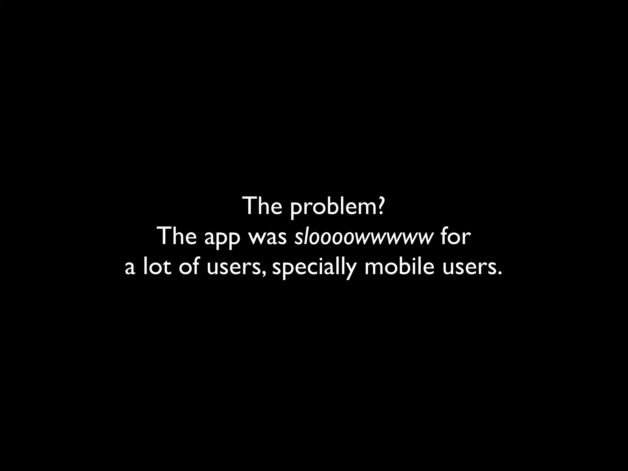 The problem?
    The app was sloooowwwww for
a lot of users, specially mobile users.
 