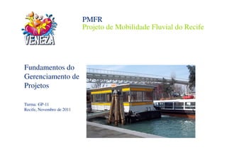 PMFR
                           Projeto de Mobilidade Fluvial do Recife




Fundamentos do
Gerenciamento de
Projetos

Turma: GP-11
Recife, Novembro de 2011
 