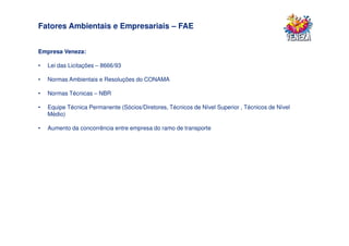 Fatores Ambientais e Empresariais – FAE


Empresa Veneza:

•   Lei das Licitações – 8666/93

•   Normas Ambientais e Resoluções do CONAMA

•   Normas Técnicas – NBR

•   Equipe Técnica Permanente (Sócios/Diretores, Técnicos de Nível Superior , Técnicos de Nível
    Médio)

•   Aumento da concorrência entre empresa do ramo de transporte
 