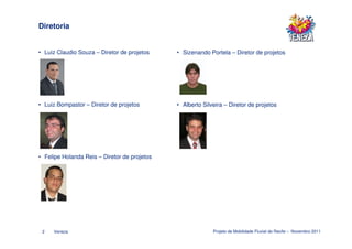 Diretoria


• Luiz Claudio Souza – Diretor de projetos    • Sizenando Portela – Diretor de projetos




• Luiz Bompastor – Diretor de projetos        • Alberto Silveira – Diretor de projetos




• Felipe Holanda Reis – Diretor de projetos




 2   Veneza                                                 Projeto de Mobilidade Fluvial do Recife – Novembro 2011
 