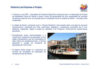Histórico da Empresa e Projeto


• A Veneza é uma SPE – Sociedade de Propósito Específico criada para gerir a implantação do Projeto
  de Mobilidade Fluvial do Recife e surgiu a partir da identificação de uma necessidade de mercado
  (bussiness case) de criar uma solução para a mobilidade fluvial na cidade do Recife – mercado ainda
  inexplorado.

• A cidade do Recife, conhecida como a “Veneza Brasileira” está situada sobre uma planície aluvional
  (fluviomarinha), constituída por ilhas, penínsulas, alagados e manguezais envolvidos por 5 rios:
  Beberibe, Capibaribe, Tejipió e braços do Jaboatão e do Pirapama, conferindo-lhe características
  peculiares.

• Considerando essas particularidades e o
  crescimento vertiginoso da população na sua
  região metropolitana, que tem acarretado em
  altos índices de congestionamento, a Veneza
  apresenta o projeto de transporte da
  população por meio fluvial.

• O objetivo deste projeto é a assinatura do
  contrato de concessão da exploração do
  transporte fluvial do Recife.




 4   Veneza                                                     Projeto de Mobilidade Fluvial do Recife – Novembro 2011
 