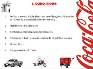 1. COMO INICIAR



1.   Definir o escopo inicial (levar em consideração as limitações
     de transporte e as necessidades de clientes);

2.   Identificar os Stakeholders;

3.   Verificar a necessidade dos stakeholders ;

4.   Apresentar o TAP (termo de abertura de projeto) ao Sponsor ;

5.   Definir GP; e

6.   Integração dos stakeholds.
 