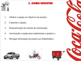 3. COMO EXECUTAR




1.   Alinhar a equipe aos objetivos do projeto;

2.   Capacitar a equipe;

3.   Parametrização do sistema de roteirização;

4.   Autorização a equipe para implementar o projeto; e

5.   Divulgar informação do projeto aos Stakeholders.
 