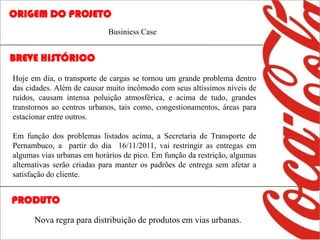 ORIGEM DO PROJETO
                            Businiess Case


BREVE HISTÓRICO
Hoje em dia, o transporte de cargas se tornou um grande problema dentro
das cidades. Além de causar muito incômodo com seus altíssimos níveis de
ruídos, causam intensa poluição atmosférica, e acima de tudo, grandes
transtornos ao centros urbanos, tais como, congestionamentos, áreas para
estacionar entre outros.

Em função dos problemas listados acima, a Secretaria de Transporte de
Pernambuco, a partir do dia 16/11/2011, vai restringir as entregas em
algumas vias urbanas em horários de pico. Em função da restrição, algumas
alternativas serão criadas para manter os padrões de entrega sem afetar a
satisfação do cliente.


PRODUTO
      Nova regra para distribuição de produtos em vias urbanas.
 