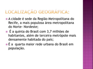  A cidade é sede da Região Metropolitana do
Recife, a mais populosa área metropolitana
do Norte- Nordeste;
 É a quinta do Brasil com 3,7 milhões de
habitantes, além de terceira metrópole mais
densamente habitada do país;
 É a quarta maior rede urbana do Brasil em
população.
 
