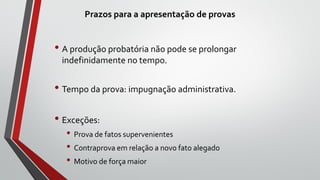 Prazos para a apresentação de provas
• A produção probatória não pode se prolongar
indefinidamente no tempo.
• Tempo da prova: impugnação administrativa.
• Exceções:
• Prova de fatos supervenientes
• Contraprova em relação a novo fato alegado
• Motivo de força maior
 