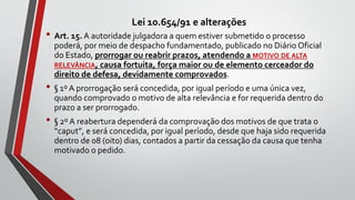 Lei 10.654/91 e alterações
• Art. 15. A autoridade julgadora a quem estiver submetido o processo
poderá, por meio de despacho fundamentado, publicado no Diário Oficial
do Estado, prorrogar ou reabrir prazos, atendendo a MOTIVO DE ALTA
RELEVÂNCIA, causa fortuita, força maior ou de elemento cerceador do
direito de defesa, devidamente comprovados.
• § 1º A prorrogação será concedida, por igual período e uma única vez,
quando comprovado o motivo de alta relevância e for requerida dentro do
prazo a ser prorrogado.
• § 2º A reabertura dependerá da comprovação dos motivos de que trata o
“caput”, e será concedida, por igual período, desde que haja sido requerida
dentro de 08 (oito) dias, contados a partir da cessação da causa que tenha
motivado o pedido.
 