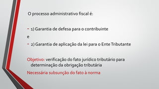 O processo administrativo fiscal é:
- 1) Garantia de defesa para o contribuinte
e
- 2) Garantia de aplicação da lei para o EnteTributante
Objetivo: verificação do fato jurídico tributário para
determinação da obrigação tributária
Necessária subsunção do fato à norma
 