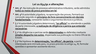 Lei 10.654/91 e alterações
• Art. 3º. Na instrução do processo administrativo-tributário, serão admitidos
todos os meios de prova previstos em lei.
• Art. 4ºA autoridade julgadora, na apreciação das provas, formará sua
convicção segundo os princípios do livre convencimento em decisão
fundamentada, consoante razões e argumentos técnicos e jurídicos.
• § 1º A autoridade julgadora determinará, “ex officio” ou atendendo a pedido
da parte interessada, a realização de diligência e perícia que entender
necessárias.
• § 2º As diligências e perícias serão determinadas ou deferidas mediante
simples despacho nos autos, dispensada sua publicação no Diário Oficial do
Estado.
• § 3º Na hipótese de determinação, “ex officio”, de perícia, a parte
interessada será intimada para, no prazo previsto no artigo 14, III, formular
questões e apresentar assistente técnico.
 