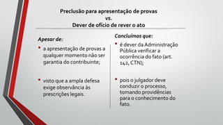 Preclusão para apresentação de provas
vs.
Dever de ofício de rever o ato
Apesar de:
• a apresentação de provas a
qualquer momento não ser
garantia do contribuinte;
• visto que a ampla defesa
exige observância às
prescrições legais.
Concluímos que:
• é dever da Administração
Pública verificar a
ocorrência do fato (art.
142, CTN);
• pois o julgador deve
conduzir o processo,
tomando providências
para o conhecimento do
fato.
 