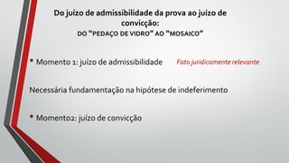 Do juízo de admissibilidade da prova ao juízo de
convicção:
DO “PEDAÇO DE VIDRO” AO “MOSAICO”
• Momento 1: juízo de admissibilidade
Necessária fundamentação na hipótese de indeferimento
• Momento2: juízo de convicção
Fato juridicamente relevante
 