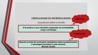CREDULIDADEOU INCREDULIDADE:
as posturas sobre o mundo
A fé poética é uma voluntária suspensão da incredulidade.
Jorge Luiz Borges
Quando se trata de convicções verdadeiras sobre acontecimentos,
a abordagem incrédula é mais racional.
Michele Taruffo
FANTASIA
CONVICÇÃO
 