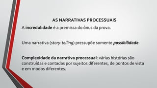 AS NARRATIVAS PROCESSUAIS
A incredulidade é a premissa do ônus da prova.
Uma narrativa (story-telling) pressupõe somente possibilidade.
Complexidade da narrativa processual: várias histórias são
construídas e contadas por sujeitos diferentes, de pontos de vista
e em modos diferentes.
 