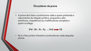 Ônus/dever da prova
• A prova dos fatos constitutivos cabe a quem pretenda o
nascimento da relação jurídica, enquanto a dos
extintivos, impeditivos ou modificativos compete a
quem os alega.
[Fal . (E1 . E2 . E3 . ... En)] Fjt
• Fjt é o fato jurídico tributário constituído em razão daquelas
provas.
 
