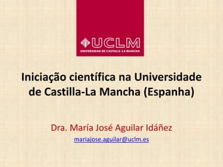 Iniciação científica na Universidade
de Castilla-La Mancha (Espanha)
Dra. María José Aguilar Idáñez
mariajose.aguilar@uclm.es
 
