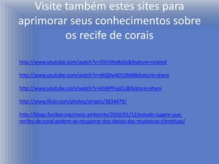 Visite também estes sites para
aprimorar seus conhecimentos sobre
          os recife de corais

http://www.youtube.com/watch?v=5htViNxBaSo&feature=related

http://www.youtube.com/watch?v=dkQ0w9O1SM8&feature=share

http://www.youtube.com/watch?v=klz6IPFypCU&feature=share

http://www.flickr.com/photos/striatic/3834479/

http://blogs.funiber.org/meio-ambiente/2010/01/12/estudo-sugere-que-
recifes-de-coral-podem-se-recuperar-dos-danos-das-mudancas-climaticas/
 