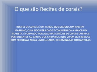 O que são Recifes de corais?

     RECIFES DE CORAIS É UM TERMO QUE DESIGNA UM HABITAT
   MARINHO, CUJA BIODIVERSIDADE É CONSIDERADA A MAIOR DO
 PLANETA. É FORMADO POR ALGUMAS ESPÉCIES DE CORAIS (ANIMAIS
 PERTENCENTES AO GRUPO DOS CNIDÁRIOS) QUE VIVEM EM SIMBIOSE
COM PEQUENAS ALGAS UNICELULARES, DENOMINADAS ZOOXANTELAS.
 