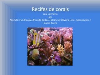 Recifes de corais
                               aula interativa
                                     por
Aline da Cruz Repolêz, Amanda Bastos, Fabiana de Oliveira Lima, Juliana Lopes e
                                Suelen Souza
 