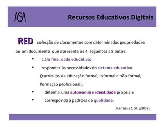 RED  colecção de documentos com determinadas propriedades ou um documento  que apresente os 4  seguintes atributos: clara  finalidade educativa; responder às necessidades do  sistema educativo  (currículos da educação formal, informal e não-formal, formação profissional); detenha uma  autonomia  e  identidade   própria e  corresponda a padrões de  qualidade . Ramos  et .  al . (2007) Recursos Educativos Digitais 