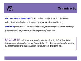 National  Science  Foundation  (DLSE)2 -  nível de educação, tipo de recurso, colecções e referências curriculares. http://www.dlese.org/library/ MERLOT3   (Multimedia Educational Resource for Learning and  Online Teaching).  (“ peer review”) http://www.merlot.org/merlot/index.htm Organização SACAUSEF  – ( Sistema de Avaliação, Certificação e Apoio à Utilização de Software para a Educação e para a Formação): o nível de escolaridade/formação ou de formação profissional, áreas curriculares e disciplina (s). 