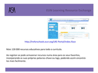 http://lreforschools.eun.org/LRE-Portal/Index.iface EUN Learning Resource Exchange  Mais 128 000 recursos educativos para todo o currículo. Ao registar-se pode armazenar recursos numa área para os seus favoritos, incorporando as suas próprias palavras-chave ou tags, podendo assim encontrá-los mais facilmente.  