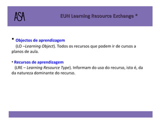 Objectos de aprendizagem (LO – Learning Object ). Todos os recursos que podem ir de cursos a planos de aula. Recursos de aprendizagem  (LRE –  Learning Resource Type ). Informam do uso do recurso, isto é, da da natureza dominante do recurso.   EUN Learning Resource Exchange * 