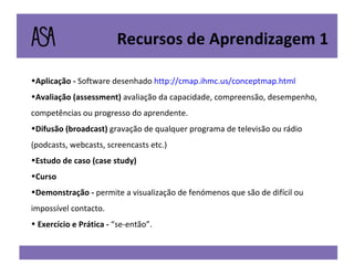 Aplicação -  Software desenhado  http://cmap.ihmc.us/conceptmap.html Avaliação (assessment)   avaliação da capacidade, compreensão, desempenho, competências ou progresso do aprendente. Difusão (broadcast)   gravação de qualquer programa de televisão ou rádio (podcasts, webcasts, screencasts etc.) Estudo de caso (case study) Curso Demonstração -  permite a visualização de fenómenos que são de difícil ou impossível contacto. Exercício e Prática -  “se-então”. Recursos de Aprendizagem 1 