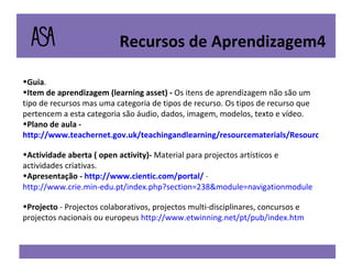 Guia . Item de aprendizagem (learning asset) -  Os itens de aprendizagem não são um tipo de recursos mas uma categoria de tipos de recurso. Os tipos de recurso que pertencem a esta categoria são áudio, dados, imagem, modelos, texto e vídeo. Plano de aula -  http://www.teachernet.gov.uk/teachingandlearning/resourcematerials/Resources/index.cfm Actividade aberta ( open activity)-  Material para projectos artísticos e actividades criativas.  Apresentação -  http://www.cientic.com/portal/  -  http://www.crie.min-edu.pt/index.php?section=238&module=navigationmodule Projecto  - Projectos colaborativos, projectos multi-disciplinares, concursos e projectos nacionais ou europeus  http://www.etwinning.net/pt/pub/index.htm Recursos de Aprendizagem4 