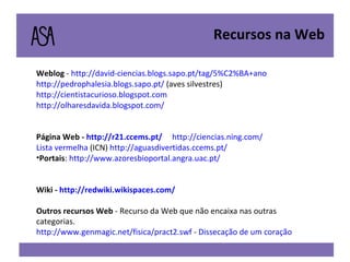 Weblog  -  http://david-ciencias.blogs.sapo.pt/tag/5%C2%BA+ano   http://pedrophalesia.blogs.sapo.pt/  (aves silvestres) http://cientistacurioso.blogspot.com http://olharesdavida.blogspot.com/ Página Web -  http://r21.ccems.pt/   http://ciencias.ning.com/   Lista vermelha  (ICN)  http://aguasdivertidas.ccems.pt/ Portais :  http://www.azoresbioportal.angra.uac.pt/ Wiki -  http://redwiki.wikispaces.com/ Outros recursos Web  - Recurso da Web que não encaixa nas outras categorias. http://www.genmagic.net/fisica/pract2.swf  -  Dissecação de um coração   Recursos na Web 